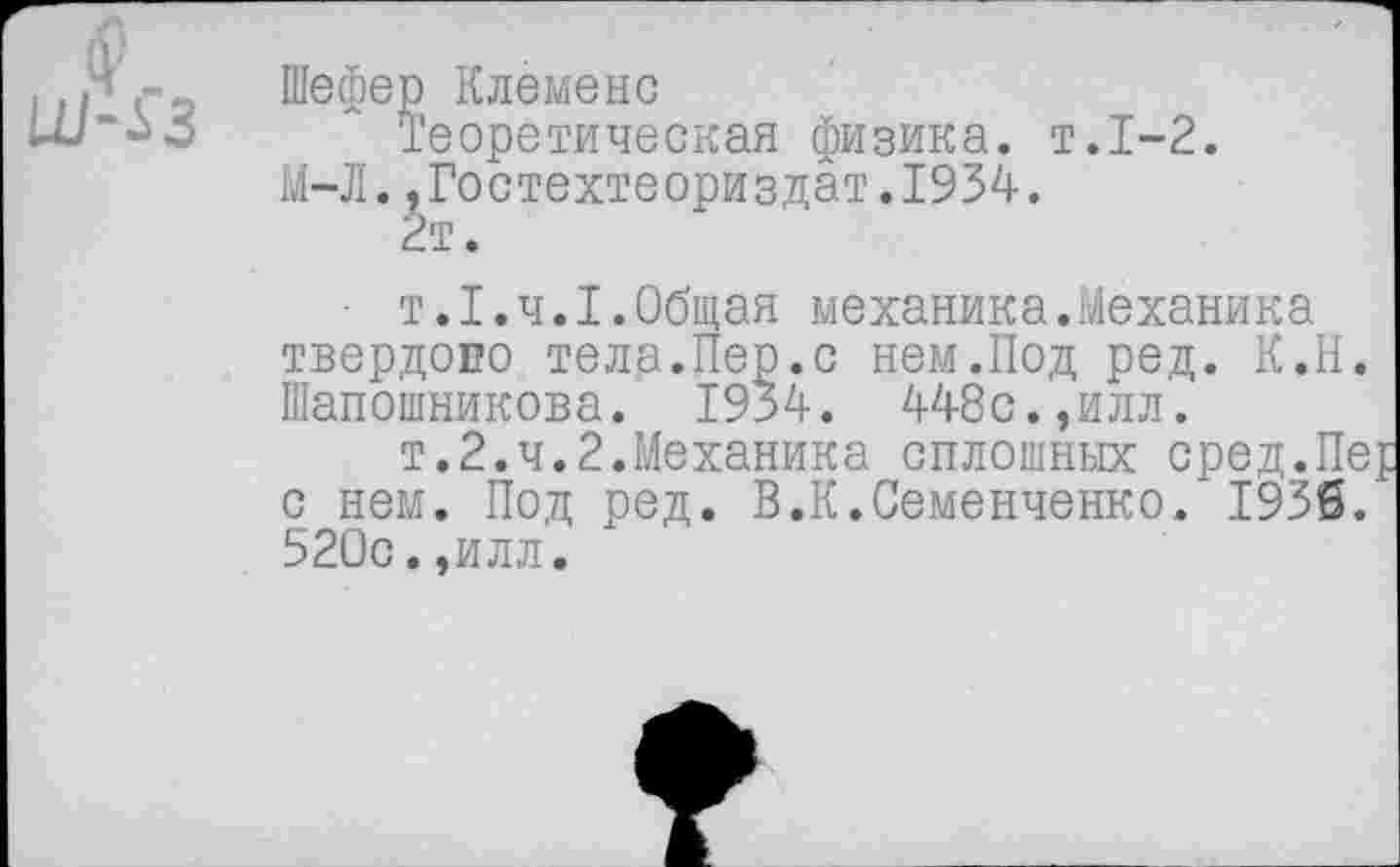 ﻿игС^ Шефер Клеменс
и/“^о Теоретическая физика, т.1-2.
М-Л.,Гостехтеориздат.1934.
2т.
■ т.1.4.1.Общая механика.Механика твердоно тела.Пер.с нем.Под ред. К.Н. Шапошникова. 1934. 448с.,илл.
т.2.ч.2.Механика сплошных сред.Пе{ с нем. Под ред. В.К.Семенченко/1936. 520с.,илл.